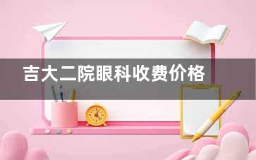 吉大二院眼科收费价格表 全飞秒1.5万起，ICL3.8万起，白内障4800-4万，角膜塑形镜6000-9800元